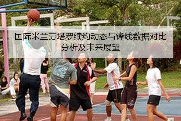 国际米兰劳塔罗续约动态与锋线数据对比分析及未来展望